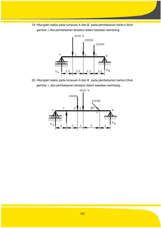 182
19. Hitunglah reaksi pada tumpuan A dan B pada pembebanan berikut (lihat
gambar ) Jika pembebanan tersebut dalam keadaan seimbang.
20. Hitunglah reaksi pada tumpuan A dan B pada pembebanan berikut (lihat
gambar ) .Jika pembebanan tersebut dalam keadaan seimbang .
 