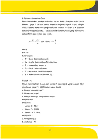 15
6. Besaran dan satuan Daya
Daya didefinisikan sebagai usaha tiap satuan waktu, Jika pada suatu benda
bekerja gaya F (N) dan benda tersebut bergerak sejarak S (m) dengan
waktu t (detik) maka daya yang diperlukan sebesar P = W/t = (F X S) dalam
satuan (Nm/s) atau (watt) . Daya adalah besaran turunan yang mempunyai
satuan Nm/s atau joule/s atau (watt).
t
SF
t
W
P
.
 oleh kerena
t
S
v 
Maka
P = F.V
Keterangan :
o P = Daya dalam satuan watt
o W = Usaha dalam satuan Nm atau joule
o F = gaya dalam satuan N
o S = Jarak dalam satuan m
o V = kecepatan dalam satuan m/s
o t = waktu dalam satuan detik (s)
Contoh 1.4:
Untuk memindahkan benda dari tempat A ketempat B yang berjarak 10 m
diperlukan gaya F = 500 N dalam waktu 5 detik
a. Berapa kecepatannya ?
b. Hitung usahanya !
c. Berapa watt daya yang diperlukannya
Penyelesaian
Diketahui :
- Jarak S = 10 m
- Gaya F = 500 N
- Waktu t = 5 detik
Ditanyakan :
a. kecepatan (V)
b. usahanya ( W)
 