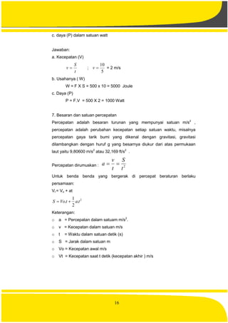 16
c. daya (P) dalam satuan watt
Jawaban:
a. Kecepatan (V)
t
S
v  ;
5
10
v = 2 m/s
b. Usahanya ( W)
W = F X S = 500 x 10 = 5000 Joule
c. Daya (P)
P = F.V = 500 X 2 = 1000 Watt
7. Besaran dan satuan percepatan
Percepatan adalah besaran turunan yang mempunyai satuan m/s2
,
percepatan adalah perubahan kecepatan setiap satuan waktu, misalnya
percepatan gaya tarik bumi yang dikenal dengan gravitasi, gravitasi
dilambangkan dengan huruf g yang besarnya diukur dari atas permukaan
laut yaitu 9,80600 m/s2
atau 32,169 ft/s2
.
Percepatan dirumuskan : 2
t
S
t
v
a 
Untuk benda benda yang bergerak di percepat beraturan berlaku
persamaan:
Vt = Vo + at
2
.
2
1
. tatVoS 
Keterangan:
o a = Percepatan dalam satuam m/s2
.
o v = Kecepatan dalam satuan m/s
o t = Waktu dalam satuan detik (s)
o S = Jarak dalam satuan m
o Vo = Kecepatan awal m/s
o Vt = Kecepatan saat t detik (kecepatan akhir ) m/s
 