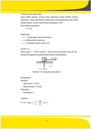 17
8. Besaran dan satuan gaya
Gaya adalah besaran turunan yang mempunyai satuan Newton dengan
lambang N . Gaya satu Newton adalah gaya yang bekerja pada satu benda
dengan massa 1 kg dan menimbulkan percepatan 1m/s2
.
Atau dengan persamaan :
F = m.a
Keterangan :
o F = Gaya dalam satuan N (newton)
o m = Massa dalam satuan kg
o a = Percepatan dalam satuan m/s2
.
Contoh 1.5:
Suatu gaya F = 100 N menarik benda yang mempunyai masa 20 kg ,
berapa percepatan yang terjadi pada benda itu (lihat gambar)
Gambar 1.8 Gaya pada suatu benda
Penyelesaian :
Diketahui:
- Gaya tarik F = 100 N
- Massa benda m = 20 kg
Ditanyakan:
- Percepatan a
Jawaban :
F = m. a atau
2
/2
20
100
sm
m
F
a 
 