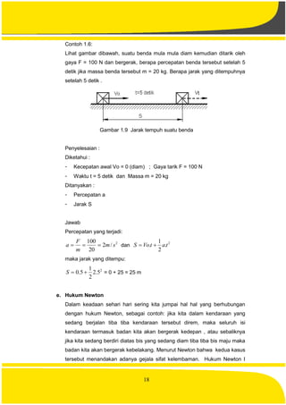 18
Contoh 1.6:
Lihat gambar dibawah, suatu benda mula mula diam kemudian ditarik oleh
gaya F = 100 N dan bergerak, berapa percepatan benda tersebut setelah 5
detik jika massa benda tersebut m = 20 kg. Berapa jarak yang ditempuhnya
setelah 5 detik .
Gambar 1.9 Jarak tempuh suatu benda
Penyelesaian :
Diketahui :
- Kecepatan awal Vo = 0 (diam) ; Gaya tarik F = 100 N
- Waktu t = 5 detik dan Massa m = 20 kg
Ditanyakan :
- Percepatan a
- Jarak S
Jawab
Percepatan yang terjadi:
2
/2
20
100
sm
m
F
a  dan
2
.
2
1
. tatVoS 
maka jarak yang ditempu:
2
5.2
2
1
5.0 S = 0 + 25 = 25 m
e. Hukum Newton
Dalam keadaan sehari hari sering kita jumpai hal hal yang berhubungan
dengan hukum Newton, sebagai contoh: jika kita dalam kendaraan yang
sedang berjalan tiba tiba kendaraan tersebut direm, maka seluruh isi
kendaraan termasuk badan kita akan bergerak kedepan , atau sebaliknya
jika kita sedang berdiri diatas bis yang sedang diam tiba tiba bis maju maka
badan kita akan bergerak kebelakang. Menurut Newton bahwa kedua kasus
tersebut menandakan adanya gejala sifat kelembaman. Hukum Newton I
 