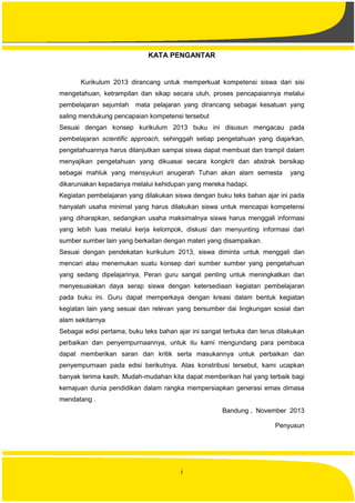 i
KATA PENGANTAR
Kurikulum 2013 dirancang untuk memperkuat kompetensi siswa dari sisi
mengetahuan, ketrampilan dan sikap secara utuh, proses pencapaiannya melalui
pembelajaran sejumlah mata pelajaran yang dirancang sebagai kesatuan yang
saling mendukung pencapaian kompetensi tersebut
Sesuai dengan konsep kurikulum 2013 buku ini disusun mengacau pada
pembelajaran scientific approach, sehinggah setiap pengetahuan yang diajarkan,
pengetahuannya harus dilanjutkan sampai siswa dapat membuat dan trampil dalam
menyajikan pengetahuan yang dikuasai secara kongkrit dan abstrak bersikap
sebagai mahluk yang mensyukuri anugerah Tuhan akan alam semesta yang
dikaruniakan kepadanya melalui kehidupan yang mereka hadapi.
Kegiatan pembelajaran yang dilakukan siswa dengan buku teks bahan ajar ini pada
hanyalah usaha minimal yang harus dilakukan siswa untuk mencapai kompetensi
yang diharapkan, sedangkan usaha maksimalnya siswa harus menggali informasi
yang lebih luas melalui kerja kelompok, diskusi dan menyunting informasi dari
sumber sumber lain yang berkaitan dengan materi yang disampaikan.
Sesuai dengan pendekatan kurikulum 2013, siswa diminta untuk menggali dan
mencari atau menemukan suatu konsep dari sumber sumber yang pengetahuan
yang sedang dipelajarinya, Peran guru sangat penting untuk meningkatkan dan
menyesuaiakan daya serap siswa dengan ketersediaan kegiatan pembelajaran
pada buku ini. Guru dapat memperkaya dengan kreasi dalam bentuk kegiatan
kegiatan lain yang sesuai dan relevan yang bersumber dai lingkungan sosial dan
alam sekitarnya
Sebagai edisi pertama, buku teks bahan ajar ini sangat terbuka dan terus dilakukan
perbaikan dan penyempurnaannya, untuk itu kami mengundang para pembaca
dapat memberikan saran dan kritik serta masukannya untuk perbaikan dan
penyempurnaan pada edisi berikutnya. Atas konstribusi tersebut, kami ucapkan
banyak terima kasih. Mudah-mudahan kita dapat memberikan hal yang terbaik bagi
kemajuan dunia pendidikan dalam rangka mempersiapkan generasi emas dimasa
mendatang .
Bandung , November 2013
Penyusun
 