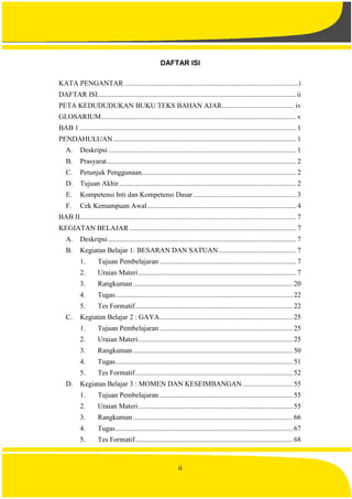 ii
DAFTAR ISI
KATA PENGANTAR..................................................................................................i
DAFTAR ISI................................................................................................................ii
PETA KEDUDUDUKAN BUKU TEKS BAHAN AJAR.........................................iv
GLOSARIUM.............................................................................................................. v
BAB 1 .......................................................................................................................... 1
PENDAHULUAN ....................................................................................................... 1
A. Deskripsi.......................................................................................................... 1
B. Prasyarat........................................................................................................... 2
C. Petunjuk Penggunaan....................................................................................... 2
D. Tujuan Akhir.................................................................................................... 2
E. Kompetensi Inti dan Kompetensi Dasar .......................................................... 3
F. Cek Kemampuan Awal.................................................................................... 4
BAB II.......................................................................................................................... 7
KEGIATAN BELAJAR .............................................................................................. 7
A. Deskripsi.......................................................................................................... 7
B. Kegiatan Belajar 1: BESARAN DAN SATUAN............................................ 7
1. Tujuan Pembelajaran ............................................................................. 7
2. Uraian Materi......................................................................................... 7
3. Rangkuman .......................................................................................... 20
4. Tugas.................................................................................................... 22
5. Tes Formatif......................................................................................... 22
C. Kegiatan Belajar 2 : GAYA........................................................................... 25
1. Tujuan Pembelajaran ........................................................................... 25
2. Uraian Materi....................................................................................... 25
3. Rangkuman .......................................................................................... 50
4. Tugas.................................................................................................... 51
5. Tes Formatif......................................................................................... 52
D. Kegiatan Belajar 3 : MOMEN DAN KESEIMBANGAN ............................ 55
1. Tujuan Pembelajaran ........................................................................... 55
2. Uraian Materi....................................................................................... 55
3. Rangkuman .......................................................................................... 66
4. Tugas.................................................................................................... 67
5. Tes Formatif......................................................................................... 68
 