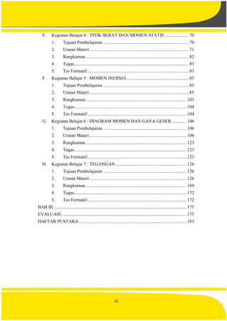 iii
E. Kegiatan Belajar 4 : TITIK BERAT DAN MOMEN STATIS ..................... 70
1. Tujuan Pembelajaran ........................................................................... 70
2. Uraian Materi....................................................................................... 71
3. Rangkuman .......................................................................................... 82
4. Tugas.................................................................................................... 83
5. Tes Formatif......................................................................................... 83
F. Kegiatan Belajar 5 : MOMEN INERSIA ...................................................... 85
1. Tujuan Pembelajaran ........................................................................... 85
2. Uraian Materi....................................................................................... 85
3. Rangkuman ........................................................................................ 103
4. Tugas.................................................................................................. 104
5. Tes Formatif....................................................................................... 104
G. Kegiatan Belajar 6 : DIAGRAM MOMEN DAN GAYA GESER............. 106
1. Tujuan Pembelajaran ......................................................................... 106
2. Uraian Materi..................................................................................... 106
3. Rangkuman ........................................................................................ 123
4. Tugas.................................................................................................. 123
5. Tes Formatif....................................................................................... 123
H. Kegiatan Belajar 7 : TEGANGAN .............................................................. 126
1. Tujuan Pembelajaran ......................................................................... 126
2. Uraian Materi..................................................................................... 126
3. Rangkuman........................................................................................ 169
4. Tugas.................................................................................................. 172
5. Tes Formatif....................................................................................... 172
BAB III .................................................................................................................... 175
EVALUASI ............................................................................................................. 175
DAFTAR PUSTAKA.............................................................................................. 183
 
