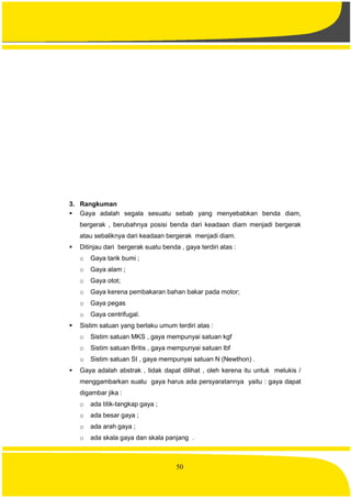 50
3. Rangkuman
 Gaya adalah segala sesuatu sebab yang menyebabkan benda diam,
bergerak , berubahnya posisi benda dari keadaan diam menjadi bergerak
atau sebaliknya dari keadaan bergerak menjadi diam.
 Ditinjau dari bergerak suatu benda , gaya terdiri atas :
o Gaya tarik bumi ;
o Gaya alam ;
o Gaya otot;
o Gaya kerena pembakaran bahan bakar pada motor;
o Gaya pegas
o Gaya centrifugal.
 Sistim satuan yang berlaku umum terdiri atas :
o Sistim satuan MKS , gaya mempunyai satuan kgf
o Sistim satuan Britis , gaya mempunyai satuan lbf
o Sistim satuan SI , gaya mempunyai satuan N (Newthon) .
 Gaya adalah abstrak , tidak dapat dilihat , oleh kerena itu untuk melukis /
menggambarkan suatu gaya harus ada persyaratannya yaitu : gaya dapat
digambar jika :
o ada titik-tangkap gaya ;
o ada besar gaya ;
o ada arah gaya ;
o ada skala gaya dan skala panjang .
 