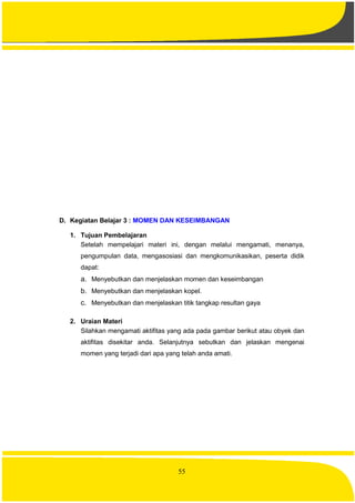 55
D. Kegiatan Belajar 3 : MOMEN DAN KESEIMBANGAN
1. Tujuan Pembelajaran
Setelah mempelajari materi ini, dengan melalui mengamati, menanya,
pengumpulan data, mengasosiasi dan mengkomunikasikan, peserta didik
dapat:
a. Menyebutkan dan menjelaskan momen dan keseimbangan
b. Menyebutkan dan menjelaskan kopel.
c. Menyebutkan dan menjelaskan titik tangkap resultan gaya
2. Uraian Materi
Silahkan mengamati aktifitas yang ada pada gambar berikut atau obyek dan
aktifitas disekitar anda. Selanjutnya sebutkan dan jelaskan mengenai
momen yang terjadi dari apa yang telah anda amati.
 