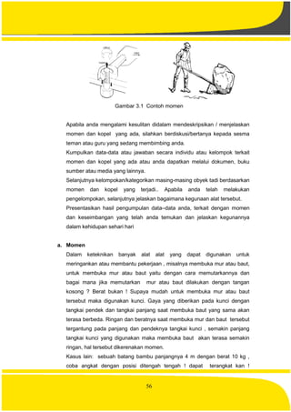 56
Gambar 3.1 Contoh momen
Apabila anda mengalami kesulitan didalam mendeskripsikan / menjelaskan
momen dan kopel yang ada, silahkan berdiskusi/bertanya kepada sesma
teman atau guru yang sedang membimbing anda.
Kumpulkan data-data atau jawaban secara individu atau kelompok terkait
momen dan kopel yang ada atau anda dapatkan melalui dokumen, buku
sumber atau media yang lainnya.
Selanjutnya kelompokan/kategorikan masing-masing obyek tadi berdasarkan
momen dan kopel yang terjadi.. Apabila anda telah melakukan
pengelompokan, selanjutnya jelaskan bagaimana kegunaan alat tersebut.
Presentasikan hasil pengumpulan data–data anda, terkait dengan momen
dan keseimbangan yang telah anda temukan dan jelaskan kegunannya
dalam kehidupan sehari hari
a. Momen
Dalam keteknikan banyak alat alat yang dapat digunakan untuk
meringankan atau membantu pekerjaan , misalnya membuka mur atau baut,
untuk membuka mur atau baut yaitu dengan cara memutarkannya dan
bagai mana jika memutarkan mur atau baut dilakukan dengan tangan
kosong ? Berat bukan ! Supaya mudah untuk membuka mur atau baut
tersebut maka digunakan kunci. Gaya yang diberikan pada kunci dengan
tangkai pendek dan tangkai panjang saat membuka baut yang sama akan
terasa berbeda. Ringan dan beratnya saat membuka mur dan baut tersebut
tergantung pada panjang dan pendeknya tangkai kunci , semakin panjang
tangkai kunci yang digunakan maka membuka baut akan terasa semakin
ringan, hal tersebut dikerenakan momen.
Kasus lain: sebuah batang bambu panjangnya 4 m dengan berat 10 kg ,
coba angkat dengan posisi ditengah tengah ! dapat terangkat kan !
 