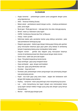 v
GLOSARIUM
o Angka transmisi : perbandingan putaran poros penggerak dengan poros
yang digerakannya
o AWS : American Welding Society
o Beban aksial : pembebanan searah dengan sumbu , misalnya pembebanan
pada poros tegak .
o Bevel gear : Roda gigi kerucut , roda gigi konis, tirus atau roda gigi payung
o Brinell : mesin uji kekerasan suatu logam
o CGPM : Conference General des Poid et Mesures
o charpy : mesin uji takik
o Deformasi elastis yaitu perubahan bentuk yang sifatnya sementara pada
saat pembebanan berlangsung saja
o Diagram gaya geser : disebut juga dengan bidang gaya lintang yaitu gambar
yang menunjukan besarnya gaya gaya geser yang bekerja di sembarang
tempat di sepanjang batang yang mendapatkan beban geser
o Diagram momen : gambar atau diagram yang menunjukan besarnya
momen di sembarang tempat dan dibuat sesuai dengan skala momen
o Gantri crane : salah satu jenis alat angkat
o Gaya : Penyebab bergeraknya benda benda
o Gaya centrifugal : gaya yang mengarah keluar
o Gaya centripetal: gaya dengan arah kedalam
o Gaya otot : gaya yang ditimbulkan oleh otot
o Gravitasi : Gaya tarik bumi
o Kontraksi yaitu perbandingan antara pengurangan luas penampang dengan
luas penampang semula
o Kopel : dua buah gaya yang sama besar , sejajar dan berlawanan arah
dengan titik tangkap yang berlainan
o Kopling : komponen mesin yang berfungsi untuk menyambung dua poros
o Las : untuk menyambung dua logam dengan cara memanaskan kedua
ujung logam sampai melebur hingga ujung yang satu dengan ujung lainnya
menyambung
o Momen : hasil kali gaya dengan jarak
 