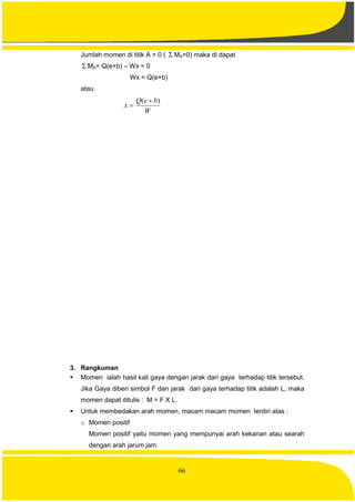 66
Jumlah momen di titik A = 0 (  MA=0) maka di dapat
 MA= Q(e+b) – Wx = 0
Wx = Q(e+b)
atau
W
beQ
x
)( 

3. Rangkuman
 Momen ialah hasil kali gaya dengan jarak dari gaya terhadap titik tersebut.
Jika Gaya diberi simbol F dan jarak dari gaya terhadap titik adalah L, maka
momen dapat ditulis : M = F X L.
 Untuk membedakan arah momen, macam macam momen terdiri atas :
o Momen positif
Momen positif yaitu momen yang mempunyai arah kekanan atau searah
dengan arah jarum jam.
 