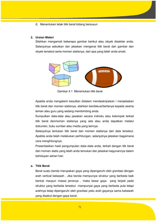 71
d. Menentukan letak titik berat bidang bersusun
2. Uraian Materi
Silahkan mengamati beberapa gambar berikut atau obyek disekitar anda.
Selanjutnya sebutkan dan jelaskan mengenai titik berat dari gambar dan
obyek tersebut serta momen statisnya, dari apa yang telah anda amati.
Gambar 4.1 Menentukan titik berat
Apabila anda mengalami kesulitan didalam mendeskripsikan / menjelaskan
titik berat dan momen statisnya, silahkan berdiskusi/bertanya kepada sesma
teman atau guru yang sedang membimbing anda.
Kumpulkan data-data atau jawaban secara individu atau kelompok terkait
titik berat danmomen statisnya yang ada atau anda dapatkan melalui
dokumen, buku sumber atau media yang lainnya.
Selanjutnya tentukan titik berat dan momen statisnya dari data tersebut.
Apabila anda telah melakukan perhitungan, selanjutnya jelaskan bagaimana
cara menghitungnya.
Presentasikan hasil pengumpulan data–data anda, terkait dengan titk berat
dan momen statis yang telah anda temukan dan jelaskan kegunannya dalam
kehidupan sehari hari.
a. Titik Berat
Berat suatu benda merupakan gaya yang dipengaruhi oleh gravitasi dengan
arah vertical kebawah , Jika benda mempunyai struktur yang berbeda baik
bentuk maupun massa jenisnya , maka besar gaya yang terjadi pada
struktur yang berbeda tersebut mempunyai gaya yang berbeda pula tetapi
arahnya tetap dipengaruhi oleh gravitasi yaitu arah gayanya sama kebawah
yang disebut dengan gaya berat .
 