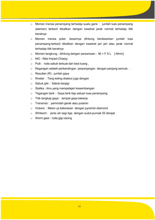vi
o Momen inersia penampang terhadap suatu garis : jumlah luas penampang
(elemen) terkecil dikalikan dengan kwadrat jarak normal terhadap titik
beratnya
o Momen inersia polar, besarnya dihitung berdasarkan jumlah luas
penampang-terkecil dikalikan dengan kwadrat jari jari atau jarak normal
terhadap titik beratnya
o Momen lengkung : dihitung dengan persamaan : Ml = F X L [ Nmm]
o NIC : Nilai Impact Charpy
o Pulli : roda sabuk terbuat dari besi tuang ,
o Regangan adalah perbandingan perpanjangan dengan panjang semula .
o Resultan (R) : jumlah gaya
o Riveter : Tang keling disebut juga dengan
o Sabuk gilir : Sabuk bergigi
o Statika : ilmu yang mempelajari keseimbangan
o Tegangan tarik : Gaya tarik tiap satuan luas penampang
o Titik tangkap gaya : tempat gaya bekerja
o Transmisi : pemindah gerak atau putaran
o Vickers : Mesin uji kekerasan dengan pyramid–diamond
o Whitwort : jenis ulir segi tiga dengan sudut puncak 55 derajat
o Worm gear : roda gigi cacing
 