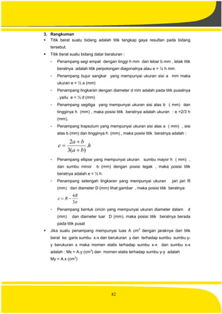 82
3. Rangkuman
 Titik berat suatu bidang adalah titik tangkap gaya resultan pada bidang
tersebut.
 Titik berat suatu bidang datar beraturan :
- Penampang segi empat dengan tinggi h mm dan lebar b mm , letak titik
beratnya adalah titik perpotongan diagonalnya atau e = ½ h mm.
- Penampang bujur sangkar yang mempunyai ukuran sisi a mm maka
ukuran e = ½ a (mm)
- Penampang lingkaran dengan diameter d mm adalah pada titik pusatnya
, yaitu e = ½ d (mm)
- Penampang segitiga yang mempunyai ukuran sisi alas b ( mm) dan
tingginya h (mm) , maka posisi titik beratnya adalah ukuran : e =2/3 h
(mm),
- Penampang trapezium yang mempunyai ukuran sisi alas a ( mm) , sisi
atas b (mm) dan tingginya h (mm) , maka posisi titik beratnya adalah :
h
ba
ba
e .
)(3
2



- Penampang ellipse yang mempunyai ukuran sumbu mayor h ( mm) ,
dan sumbu minor b (mm) dengan posisi tegak , maka posisi titik
beratnya adalah e = ½ h.
- Penampang setengah lingkaran yang mempunyai ukuran jari jari R
(mm) dan diameter D (mm) lihat gambar , maka posisi titik beratnya:
3
4R
Re 
- Penampang bentuk cincin yang mempunyai ukuran diameter dalam d
(mm) dan diameter luar D (mm), maka posisi titik beratnya berada
pada titik pusat
 Jika suatu penampang mempunyai luas A cm2
dengan jaraknya dari titik
berat ke garis sumbu x-x dan berukuran y dan terhadap sumbu sumbu y-
y berukuran x maka momen statis terhadap sumbu x-x dan sumbu x-x
adalah : Mx = A.y (cm3
) dan momen statis terhadap sumbu y-y adalah
My = A.x (cm3
)
 