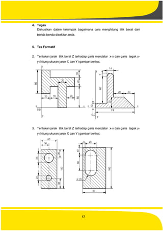 83
4. Tugas
Diskusikan dalam kelompok bagaimana cara menghitung titik berat dari
benda benda disekitar anda.
5. Tes Formatif
2. Tentukan jarak titik berat Z terhadap garis mendatar x-x dan garis tegak y-
y (hitung ukuran jarak X dan Y) gambar berikut.
3. Tentukan jarak titik berat Z terhadap garis mendatar x-x dan garis tegak y-
y (hitung ukuran jarak X dan Y) gambar berikut.
 