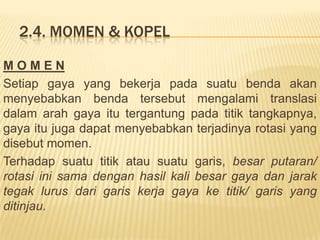 2.4. MOMEN & KOPEL
M O M E N
Setiap gaya yang bekerja pada suatu benda akan
menyebabkan benda tersebut mengalami translasi
dalam arah gaya itu tergantung pada titik tangkapnya,
gaya itu juga dapat menyebabkan terjadinya rotasi yang
disebut momen.
Terhadap suatu titik atau suatu garis, besar putaran/
rotasi ini sama dengan hasil kali besar gaya dan jarak
tegak lurus dari garis kerja gaya ke titik/ garis yang
ditinjau.
 