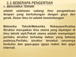 1.1 BEBERAPA PENGERTIAN
A. MEKANIKA TEKNIK
adalah salahsatu cabang ilmu pengetahuan
terapan yang berhubungan dengan gaya dan
gerak. Dasar ilmu ini adalah keseimbangan.
Mekanika Teknik/Mekanika Rekayasa/Analisa
Struktur merupakan ilmu utama yang dipelajari di
ilmu teknik sipil.Pokok utama adalah mempelajari
perilaku struktur terhadap beban yang bekerja
padanya.Perilaku struktur tersebut umumnya
lendutan dan gaya-gaya (gaya reaksi dan gaya
internal)
 
