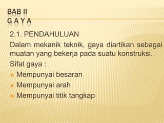 BAB II
G A Y A
2.1. PENDAHULUAN
Dalam mekanik teknik, gaya diartikan sebagai
muatan yang bekerja pada suatu konstruksi.
Sifat gaya :
 Mempunyai besaran
 Mempunyai arah
 Mempunyai titik tangkap
 