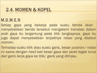 M O M E N
Setiap gaya yang bekerja pada suatu benda akan
menyebabkan benda tersebut mengalami translasi dalam
arah gaya itu tergantung pada titik tangkapnya, gaya itu
juga dapat menyebabkan terjadinya rotasi yang disebut
momen.
Terhadap suatu titik atau suatu garis, besar putaran/ rotasi
ini sama dengan hasil kali besar gaya dan jarak tegak lurus
dari garis kerja gaya ke titik/ garis yang ditinjau.
 