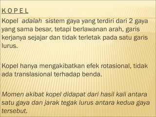 KOPEL
Kopel adalah sistem gaya yang terdiri dari 2 gaya
yang sama besar, tetapi berlawanan arah, garis
kerjanya sejajar dan tidak terletak pada satu garis
lurus.

Kopel hanya mengakibatkan efek rotasional, tidak
ada translasional terhadap benda.

Momen akibat kopel didapat dari hasil kali antara
satu gaya dan jarak tegak lurus antara kedua gaya
tersebut.
 