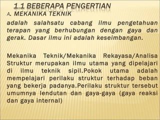 A. MEKANIKA TEKNIK
adalah salahsatu cabang ilmu pengetahuan
terapan yang berhubungan dengan gaya dan
gerak. Dasar ilmu ini adalah keseimbangan.

Mekanika Teknik/Mekanika Rekayasa/Analisa
Struktur merupakan ilmu utama yang dipelajari
di ilmu teknik sipil.Pokok utama adalah
mempelajari perilaku struktur terhadap beban
yang bekerja padanya.Perilaku struktur tersebut
umumnya lendutan dan gaya-gaya (gaya reaksi
dan gaya internal)
 