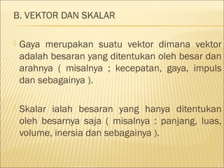 B. VEKTOR DAN SKALAR

   Gaya merupakan suatu vektor dimana vektor
    adalah besaran yang ditentukan oleh besar dan
    arahnya ( misalnya ; kecepatan, gaya, impuls
    dan sebagainya ).

   Skalar ialah besaran yang hanya ditentukan
    oleh besarnya saja ( misalnya : panjang, luas,
    volume, inersia dan sebagainya ).
 