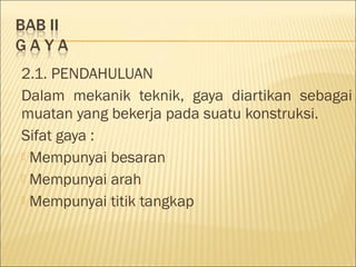 2.1. PENDAHULUAN
Dalam mekanik teknik, gaya diartikan sebagai
muatan yang bekerja pada suatu konstruksi.
Sifat gaya :
 Mempunyai besaran
 Mempunyai arah
 Mempunyai titik tangkap
 