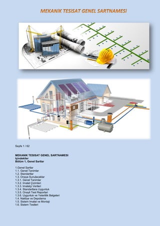 Sayfa 1 / 62
MEKANIK TESISAT GENEL SARTNAMESI
Içindekiler
Bölüm 1, Genel Sartlar
1.Genel Sartlar
1.1. Genel Tanimlar
1.2. Standartlar
1.3. Onaya Sunulacaklar
1.3.1. Genel Tanimlar
1.3.2. Imalat Çizimleri
1.3.3. Imalatçi Verileri
1.3.4. Standartlara Uygunluk
1.3.5. Onayli Test Raporlari
1.3.6. Uygunluk ve Yeterlilik Belgeleri
1.4. Nakliye ve Depolama
1.5. Sistem Imalat ve Montaji
1.6. Sistem Testleri
 