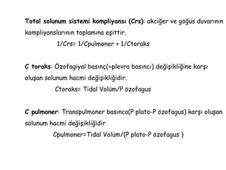 Total solunum sistemi kompliyansı (Crs): akciğer ve göğüs duvarının
kompliyanslarının toplamına eşittir.
1/Crs= 1/Cpulmoner + 1/Ctoraks
C toraks: Özofagiyal basınç(plevra basıncı) değişikliğine karşı
oluşan solunum hacmi değişikliğidir.
Ctoraks= Tidal Volüm/P özofagus
C pulmoner: Transpulmoner basınca(P plato-P özofagus) karşı oluşan
solunum hacmi değişikliğidir
Cpulmoner=Tidal Volüm/(P plato-P özofagus )
 