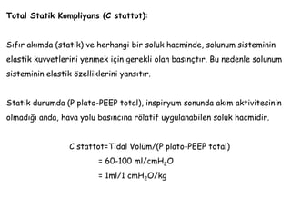 Total Statik Kompliyans (C stattot):
Sıfır akımda (statik) ve herhangi bir soluk hacminde, solunum sisteminin
elastik kuvvetlerini yenmek için gerekli olan basınçtır. Bu nedenle solunum
sisteminin elastik özelliklerini yansıtır.
Statik durumda (P plato-PEEP total), inspiryum sonunda akım aktivitesinin
olmadığı anda, hava yolu basıncına rölatif uygulanabilen soluk hacmidir.
C stattot=Tidal Volüm/(P plato-PEEP total)
= 60-100 ml/cmH2O
= 1ml/1 cmH2O/kg
 