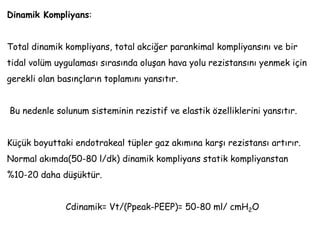 Dinamik Kompliyans:
Total dinamik kompliyans, total akciğer parankimal kompliyansını ve bir
tidal volüm uygulaması sırasında oluşan hava yolu rezistansını yenmek için
gerekli olan basınçların toplamını yansıtır.
Bu nedenle solunum sisteminin rezistif ve elastik özelliklerini yansıtır.
Küçük boyuttaki endotrakeal tüpler gaz akımına karşı rezistansı artırır.
Normal akımda(50-80 l/dk) dinamik kompliyans statik kompliyanstan
%10-20 daha düşüktür.
Cdinamik= Vt/(Ppeak-PEEP)= 50-80 ml/ cmH2O
 