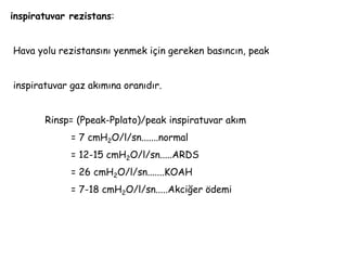 inspiratuvar rezistans:
Hava yolu rezistansını yenmek için gereken basıncın, peak
inspiratuvar gaz akımına oranıdır.
Rinsp= (Ppeak-Pplato)/peak inspiratuvar akım
= 7 cmH2O/l/sn.......normal
= 12-15 cmH2O/l/sn.....ARDS
= 26 cmH2O/l/sn.......KOAH
= 7-18 cmH2O/l/sn.....Akciğer ödemi
 