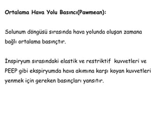 Ortalama Hava Yolu Basıncı(Pawmean):
Solunum döngüsü sırasında hava yolunda oluşan zamana
bağlı ortalama basınçtır.
İnspiryum sırasındaki elastik ve restriktif kuvvetleri ve
PEEP gibi ekspiryumda hava akımına karşı koyan kuvvetleri
yenmek için gereken basınçları yansıtır.
 