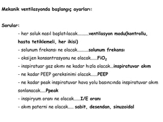 Mekanik ventilasyonda başlangıç ayarları:
Sorular:
- her soluk nasıl başlatılacak..........ventilasyon modu(kontrollu,
hasta tetiklemeli, her ikisi)
- solunum frekansı ne olacak..........solunum frekansı
- oksijen konsantrasyonu ne olacak......FiO2
- inspiratuar gaz akımı ne kadar hızla olacak...inspiratuvar akım
- ne kadar PEEP gereksinimi olacak......PEEP
- ne kadar peak inspiratuvar hava yolu basıncında inspiratuvar akım
sonlanacak.....Ppeak
- inspiryum oranı ne olacak......I/E oranı
- akım paterni ne olacak..... sabit, desendan, sinuzoidal
 