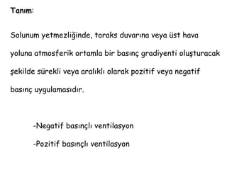 Tanım:
Solunum yetmezliğinde, toraks duvarına veya üst hava
yoluna atmosferik ortamla bir basınç gradiyenti oluşturacak
şekilde sürekli veya aralıklı olarak pozitif veya negatif
basınç uygulamasıdır.
-Negatif basınçlı ventilasyon
-Pozitif basınçlı ventilasyon
 