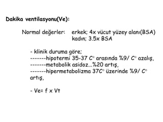 Dakika ventilasyonu(Ve):
Normal değerler: erkek; 4x vücut yüzey alanı(BSA)
kadın; 3.5x BSA
- klinik duruma göre;
-------hipotermi 35-37 C arasında %9/ C azalış,
-------metabolik asidoz...%20 artış,
-------hipermetabolizma 37C üzerinde %9/ C
artış,
- Ve= f x Vt
 