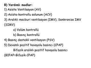 B) Yardımlı modlar:
1) Asiste Ventilasyon (AV)
2) Asiste-kontrollu solunum (ACV)
3) Aralıklı mecburi ventilasyon (IMV), Senkronize IMV
(SIMV)
a) Volüm kontrollü
b) Basınç kontrollü
4) Basınç destekli ventilasyon (PSV)
5) Devamlı pozitif havayolu basıncı (CPAP)
Bifazik aralıklı pozitif havayolu basıncı
(BIPAP=Bifazik CPAP)
 