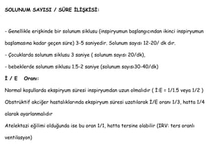 SOLUNUM SAYISI / SÜRE İLİŞKİSİ:
- Genellikle erişkinde bir solunum siklusu (inspiryumun başlangıcından ikinci inspiryumun
başlamasına kadar geçen süre) 3-5 saniyedir. Solunum sayısı 12-20/ dk dır.
- Çocuklarda solunum siklusu 3 saniye ( solunum sayısı 20/dk),
- bebeklerde solunum siklusu 1.5-2 saniye (solunum sayısı30-40/dk)
İ / E Oranı:
Normal koşullarda ekspiryum süresi inspiryumdan uzun olmalıdır ( İ:E = 1/1.5 veya 1/2 )
Obstrüktif akciğer hastalıklarında ekspiryum süresi uzatılarak İ/E oranı 1/3, hatta 1/4
olarak ayarlanmalıdır
Atelektazi eğilimi olduğunda ise bu oran 1/1, hatta tersine olabilir (IRV: ters oranlı
ventilasyon)
 