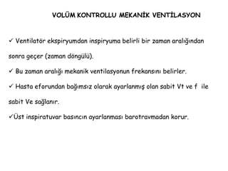 VOLÜM KONTROLLU MEKANİK VENTİLASYON
 Ventilatör ekspiryumdan inspiryuma belirli bir zaman aralığından
sonra geçer (zaman döngülü).
 Bu zaman aralığı mekanik ventilasyonun frekansını belirler.
 Hasta eforundan bağımsız olarak ayarlanmış olan sabit Vt ve f ile
sabit Ve sağlanır.
Üst inspiratuvar basıncın ayarlanması barotravmadan korur.
 