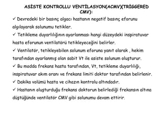 ASİSTE KONTROLLU VENTİLASYON(ACMV)(TRİGGERED
CMV):
 Devredeki bir basınç algacı hastanın negatif basınç eforunu
algılayarak solunumu tetikler.
 Tetikleme duyarlılığının ayarlanması hangi düzeydeki inspiratuvar
hasta eforunun ventilatörü tetikleyeceğini belirler.
 Ventilatör, tetikleyebilen solunum eforuna yanıt olarak , hekim
tarafından ayarlanmış olan sabit Vt ile asiste solunum oluşturur.
 Bu modda frekans hasta tarafından, Vt, tetikleme duyarlılığı,
inspiratuvar akım oranı ve frekans limiti doktor tarafından belirlenir.
 Dakika volümü hasta ve cihazın kontrolu altındadır.
 Hastanın oluşturduğu frekans doktorun belirlediği frekansın altına
düştüğünde ventilatör CMV gibi solunumu devam ettirir.
 