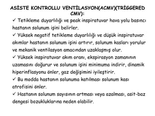 ASİSTE KONTROLLU VENTİLASYON(ACMV)(TRİGGERED
CMV):
 Tetikleme duyarlılığı ve peak inspiratuvar hava yolu basıncı
hastanın solunum işini belirler.
 Yüksek negatif tetikleme duyarlılığı ve düşük inspiratuvar
akımlar hastanın solunum işini artırır, solunum kasları yorulur
ve mekanik ventilasyon amacından uzaklaşmış olur.
 Yüksek inspiratuvar akım oranı, ekspirasyon zamanının
uzamasını doğurur ve solunum işini minimuma indirir, dinamik
hiperinflasyonu önler, gaz değişimini iyileştirir.
 Bu modda hastanın solunuma katılması solunum kası
atrofisini önler.
 Hastanın solunum sayısının artması veya azalması, asit-baz
dengesi bozukluklarına neden olabilir.
 