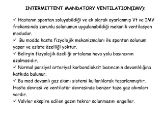 INTERMITTENT MANDATORY VENTILATION(IMV):
 Hastanın spontan soluyabildiği ve ek olarak ayarlanmış Vt ve IMV
frekansında zorunlu solunumun uygulanabildiği mekanik ventilasyon
modudur.
 Bu modda hasta fizyolojik mekanizmaları ile spontan solunum
yapar ve asiste özelliği yoktur.
 Belirgin fizyolojik özelliği ortalama hava yolu basıncının
azalmasıdır.
 Normal parsiyel arteriyel karbondioksit basıncının devamlılığına
katkıda bulunur.
 Bu mod devamlı gaz akımı sistemi kullanlılarak tasarlanmıştır.
Hasta devresi ve ventilatör devresinde benzer taze gaz akımları
vardır.
 Valvler ekspire edilen gazın tekrar solunmasını engeller.
 