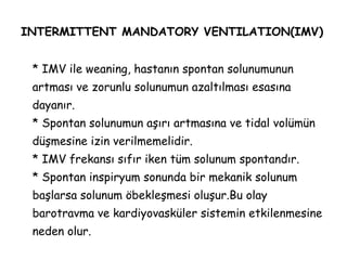INTERMITTENT MANDATORY VENTILATION(IMV)
* IMV ile weaning, hastanın spontan solunumunun
artması ve zorunlu solunumun azaltılması esasına
dayanır.
* Spontan solunumun aşırı artmasına ve tidal volümün
düşmesine izin verilmemelidir.
* IMV frekansı sıfır iken tüm solunum spontandır.
* Spontan inspiryum sonunda bir mekanik solunum
başlarsa solunum öbekleşmesi oluşur.Bu olay
barotravma ve kardiyovasküler sistemin etkilenmesine
neden olur.
 