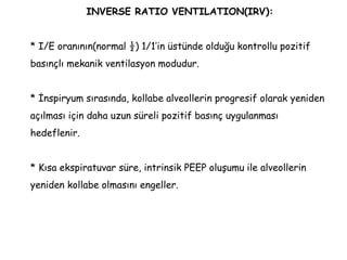 INVERSE RATIO VENTILATION(IRV):
* I/E oranının(normal ½) 1/1’in üstünde olduğu kontrollu pozitif
basınçlı mekanik ventilasyon modudur.
* İnspiryum sırasında, kollabe alveollerin progresif olarak yeniden
açılması için daha uzun süreli pozitif basınç uygulanması
hedeflenir.
* Kısa ekspiratuvar süre, intrinsik PEEP oluşumu ile alveollerin
yeniden kollabe olmasını engeller.
 