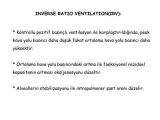 INVERSE RATIO VENTILATION(IRV):
* Kontrollu pozitif basınçlı ventilasyon ile karşılaştırıldığında, peak
hava yolu basıncı daha düşük fakat ortalama hava yolu basıncı daha
yüksektir.
* Ortalama hava yolu basıncındaki artma ile fonksiyonel rezidüel
kapasitenin artması oksijenasyonu düzeltir.
* Alveollerin stabilizasyonu ile intrapulmoner şant oranı düzelir.
 