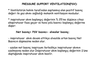PRESSURE SUPPORT VENTILATION(PSV):
* Ventilatörün hekim tarafından saptanmış olan pozitif basınç
değeri ile gaz akımı sağladığı mekanik ventilasyon modudur.
* inspiratuvar akım başlangıç değerinin % 25’ine düşünce cihaz
ekspiratuvar faza geçer ve hava yolu basıncı başlangıç değerine
düşer:
Net basınç= PSV basıncı- alveolar basınç;
- inspiratuvar akım devam ettikçe alveolde artan basınç Net
Basıncın düşmesine neden olur.
- azalan net basınç inspiryum ilerledikçe inspiratuvar akımın
azalmasına neden olur.İnspiratuvar akım başlangıç değerinin ¼’üne
düştüğünde inspiratuvar akım kesilir.
 