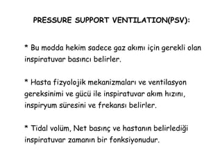 PRESSURE SUPPORT VENTILATION(PSV):
* Bu modda hekim sadece gaz akımı için gerekli olan
inspiratuvar basıncı belirler.
* Hasta fizyolojik mekanizmaları ve ventilasyon
gereksinimi ve gücü ile inspiratuvar akım hızını,
inspiryum süresini ve frekansı belirler.
* Tidal volüm, Net basınç ve hastanın belirlediği
inspiratuvar zamanın bir fonksiyonudur.
 
