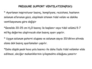PRESSURE SUPPORT VENTILATION(PSV):
* Ayarlanan inspiratuvar basınç, kompliyans, rezistans, hastanın
solunum eforunun gücü, ulaşılmak istenen tidal volüm ve dakika
ventilasyonuna göre değişir
*Genelde 20-25 cm H2O basınç ile başlanır veya tidal volümü 5-7
ml/kg değerine ulaştıracak olan basınç ayarı yapılır.
* Uygun solunum paterni oluşana ve solunum sayısı 20/dk’nın altında
olana dek basınç ayarlamaları yapılır.
*Daha düşük peak hava yolu basıncı ile daha fazla tidal volümler elde
edilmesi, akciğer mekaniklerinin iyileşmekte olduğunu yansıtır
 