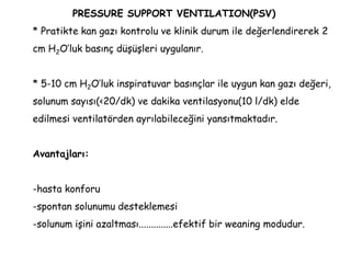 PRESSURE SUPPORT VENTILATION(PSV)
* Pratikte kan gazı kontrolu ve klinik durum ile değerlendirerek 2
cm H2O’luk basınç düşüşleri uygulanır.
* 5-10 cm H2O’luk inspiratuvar basınçlar ile uygun kan gazı değeri,
solunum sayısı(<20/dk) ve dakika ventilasyonu(10 l/dk) elde
edilmesi ventilatörden ayrılabileceğini yansıtmaktadır.
Avantajları:
-hasta konforu
-spontan solunumu desteklemesi
-solunum işini azaltması..............efektif bir weaning modudur.
 