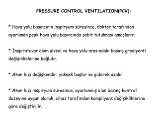 PRESSURE CONTROL VENTILATION(PCV):
* Hava yolu basıncının inspiryum süresince, doktor tarafından
ayarlanan peak hava yolu basıncında sabit tutulması amaçlanır.
* İnspiratuvar akım alveol ve hava yolu arasındaki basınç gradiyenti
değişikliklerine bağlıdır.
* Akım hızı değişkendir: yüksek başlar ve giderek azalır.
* Akım hızı inspiryum süresince, ayarlanmış olan basınç kontrol
düzeyine uygun olarak, cihaz tarafından kompliyans değişikliklerine
göre değiştirilir.
 