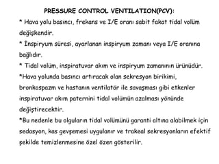PRESSURE CONTROL VENTILATION(PCV):
* Hava yolu basıncı, frekans ve I/E oranı sabit fakat tidal volüm
değişkendir.
* İnspiryum süresi, ayarlanan inspiryum zamanı veya I/E oranına
bağlıdır.
* Tidal volüm, inspiratuvar akım ve inspiryum zamanının ürünüdür.
*Hava yolunda basıncı artıracak olan sekresyon birikimi,
bronkospazm ve hastanın ventilatör ile savaşması gibi etkenler
inspiratuvar akım paternini tidal volümün azalması yönünde
değiştirecektir.
*Bu nedenle bu olguların tidal volümünü garanti altına alabilmek için
sedasyon, kas gevşemesi uygulanır ve trakeal sekresyonların efektif
şekilde temizlenmesine özel özen gösterilir.
 