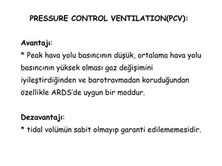 PRESSURE CONTROL VENTILATION(PCV):
Avantajı:
* Peak hava yolu basıncının düşük, ortalama hava yolu
basıncının yüksek olması gaz değişimini
iyileştirdiğinden ve barotravmadan koruduğundan
özellikle ARDS’de uygun bir moddur.
Dezavantajı:
* tidal volümün sabit olmayıp garanti edilememesidir.
 
